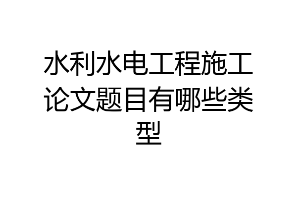 水利水电工程施工论文题目有哪些类型