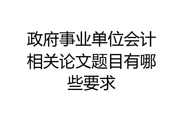 政府事业单位会计相关论文题目有哪些要求