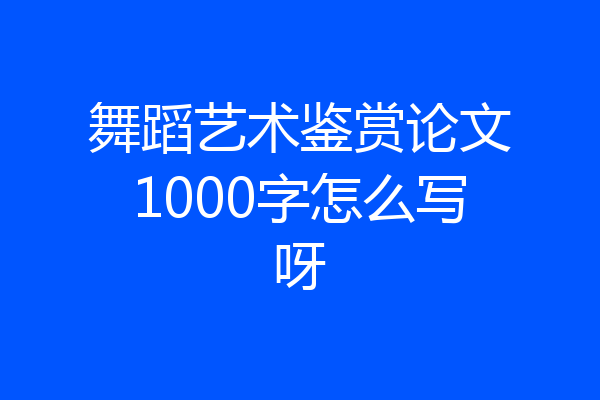 舞蹈艺术鉴赏论文1000字怎么写呀