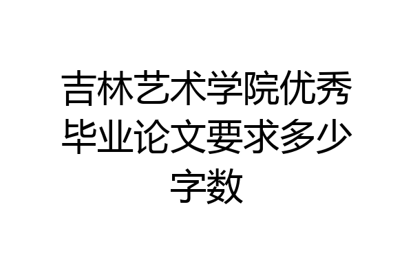 吉林艺术学院优秀毕业论文要求多少字数
