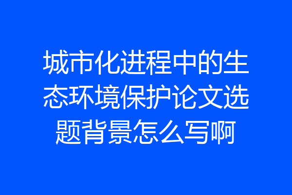 城市化进程中的生态环境保护论文选题背景怎么写啊