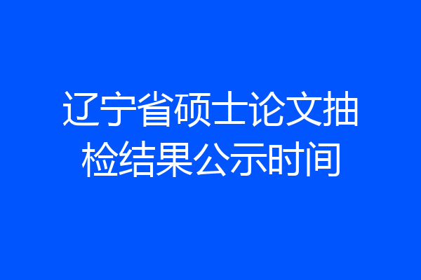 辽宁省硕士论文抽检结果公示时间