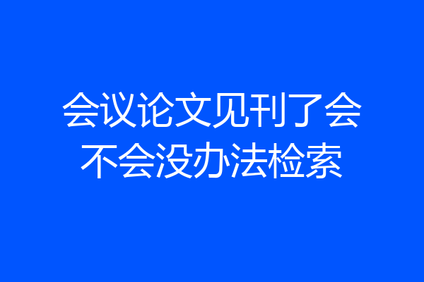 会议论文见刊了会不会没办法检索