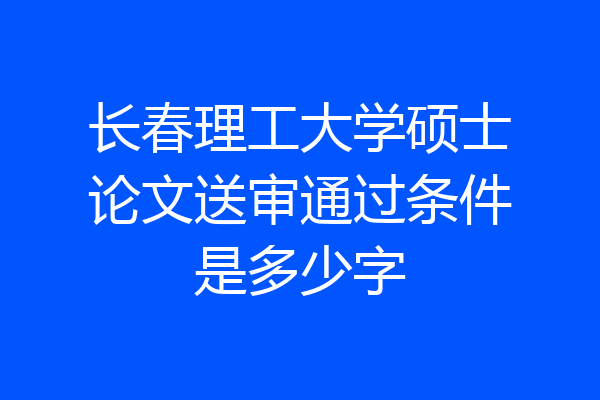 长春理工大学硕士论文送审通过条件是多少字
