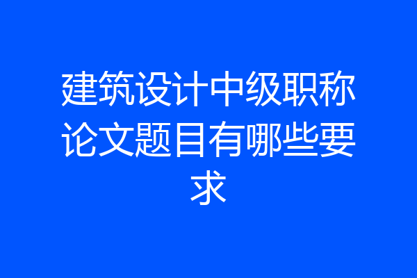 建筑设计中级职称论文题目有哪些要求
