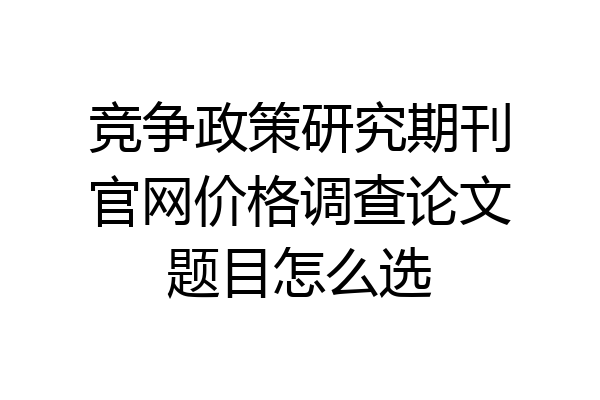 竞争政策研究期刊官网价格调查论文题目怎么选