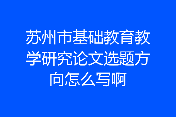 苏州市基础教育教学研究论文选题方向怎么写啊