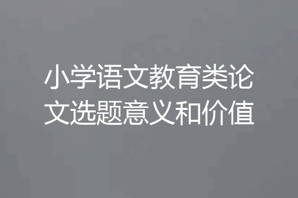 小学语文教育类论文选题意义和价值