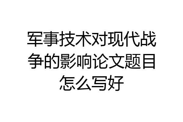军事技术对现代战争的影响论文题目怎么写好