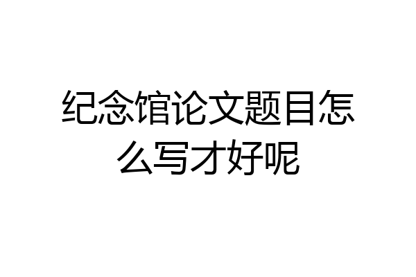 纪念馆论文题目怎么写才好呢