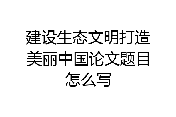 建设生态文明打造美丽中国论文题目怎么写