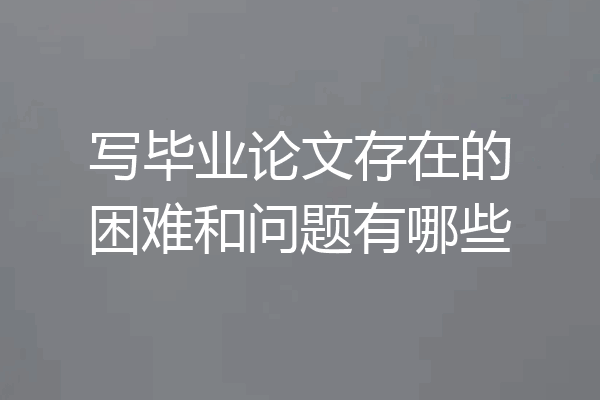 写毕业论文存在的困难和问题有哪些