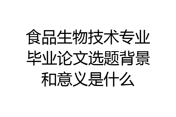 食品生物技术专业毕业论文选题背景和意义是什么