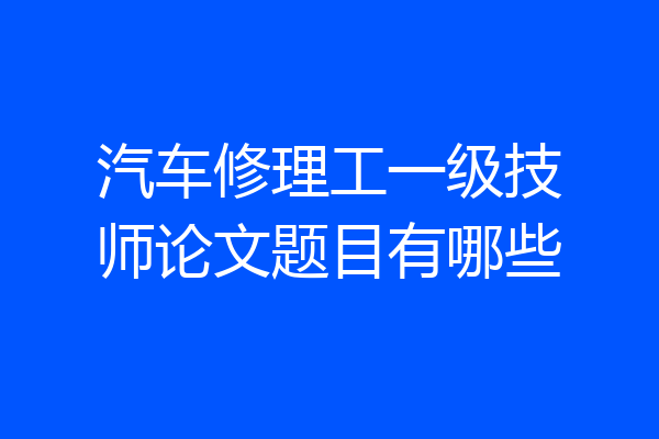 汽车修理工一级技师论文题目有哪些