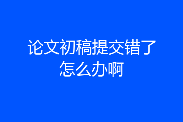 论文初稿提交错了怎么办啊