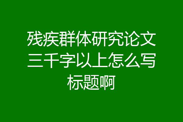 残疾群体研究论文三千字以上怎么写标题啊