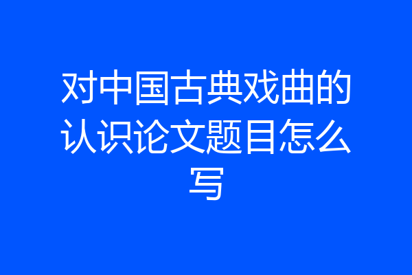 对中国古典戏曲的认识论文题目怎么写