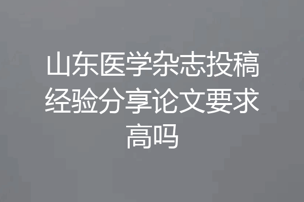山东医学杂志投稿经验分享论文要求高吗
