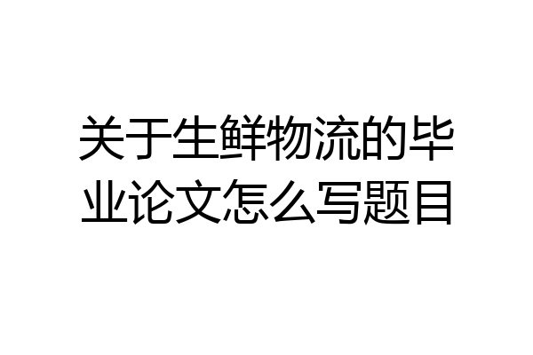 关于生鲜物流的毕业论文怎么写题目
