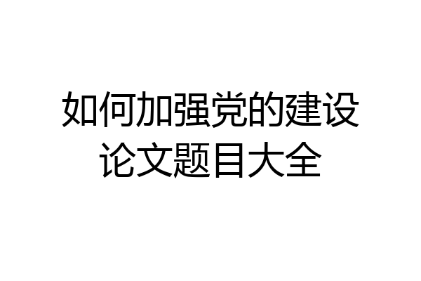 如何加强党的建设论文题目大全