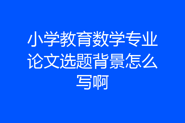 小学教育数学专业论文选题背景怎么写啊