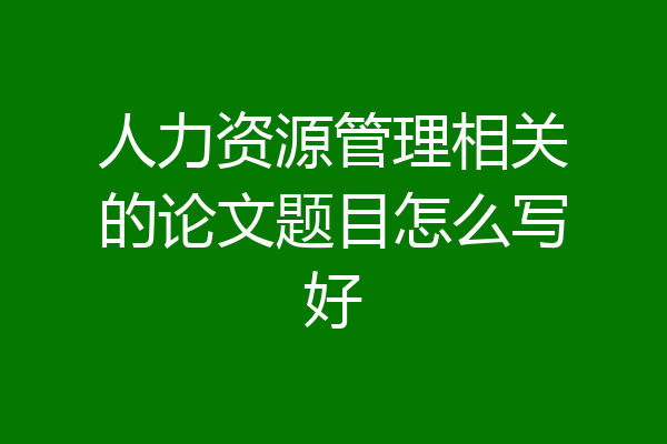 人力资源管理相关的论文题目怎么写好