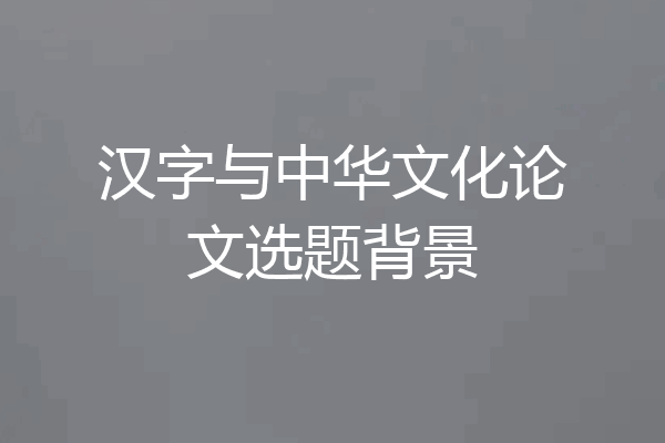 汉字与中华文化论文选题背景