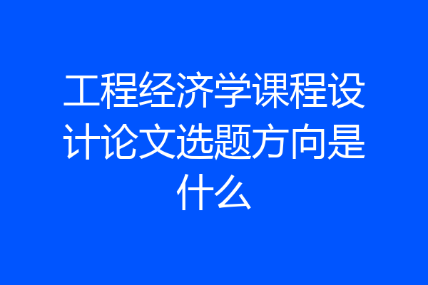 工程经济学课程设计论文选题方向是什么