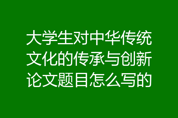 大学生对中华传统文化的传承与创新论文题目怎么写的