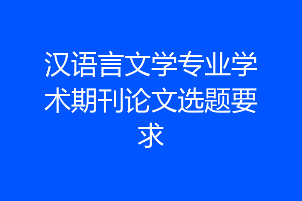 汉语言文学专业学术期刊论文选题要求