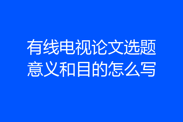 有线电视论文选题意义和目的怎么写