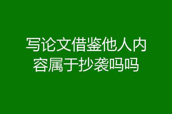 写论文借鉴他人内容属于抄袭吗吗