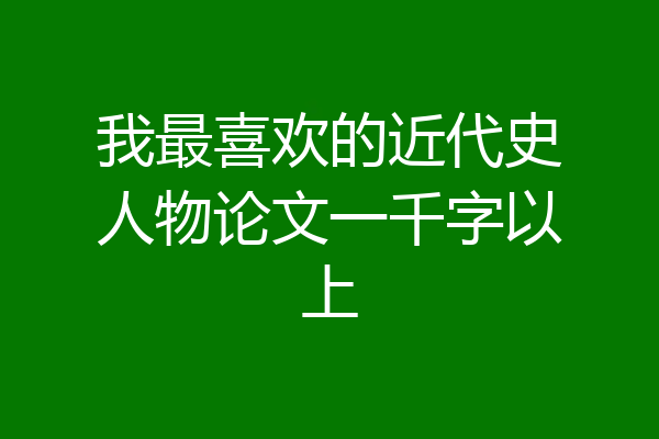 我最喜欢的近代史人物论文一千字以上