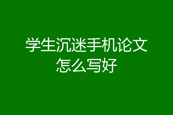 学生沉迷手机论文怎么写好