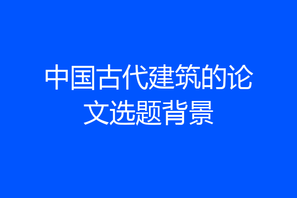 中国古代建筑的论文选题背景