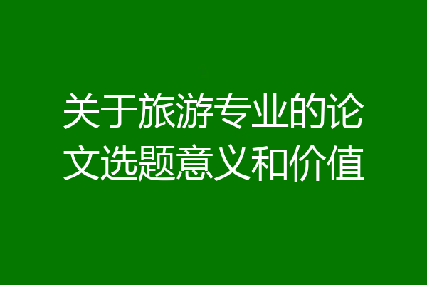 关于旅游专业的论文选题意义和价值