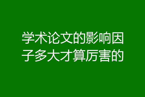 学术论文的影响因子多大才算厉害的