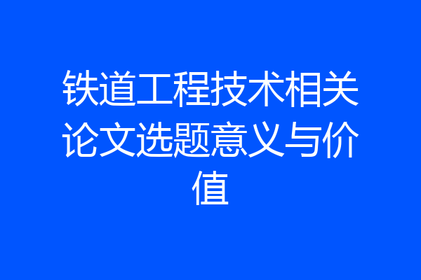 铁道工程技术相关论文选题意义与价值