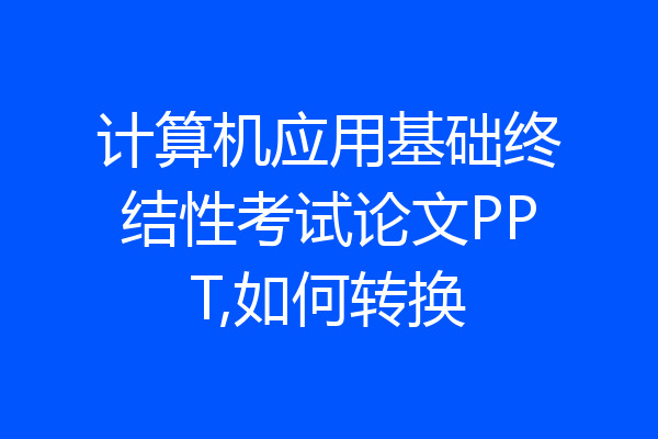 计算机应用基础终结性考试论文PPT,如何转换