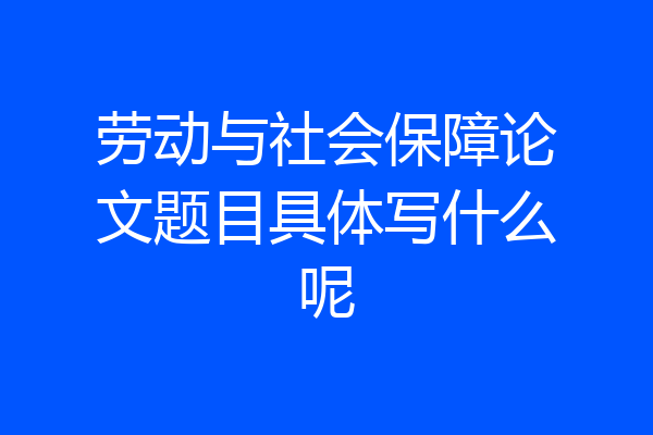 劳动与社会保障论文题目具体写什么呢