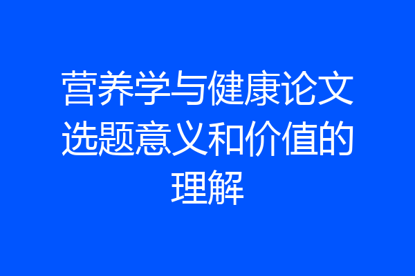 营养学与健康论文选题意义和价值的理解