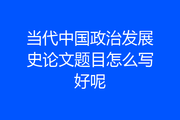 当代中国政治发展史论文题目怎么写好呢