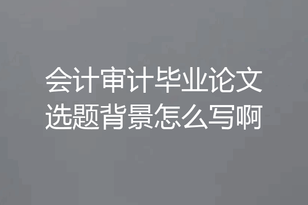会计审计毕业论文选题背景怎么写啊