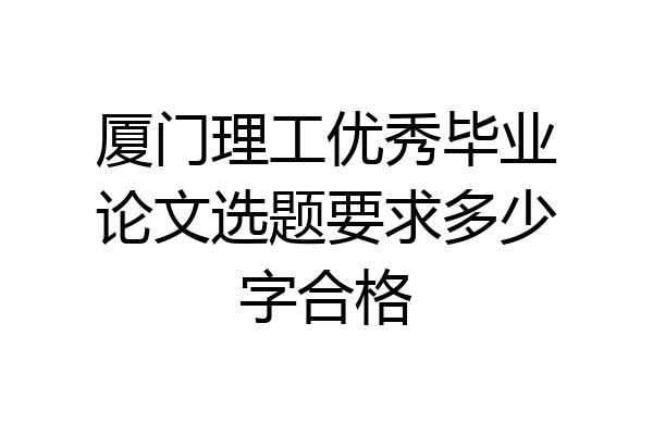 厦门理工优秀毕业论文选题要求多少字合格