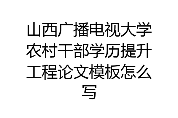 山西广播电视大学农村干部学历提升工程论文模板怎么写
