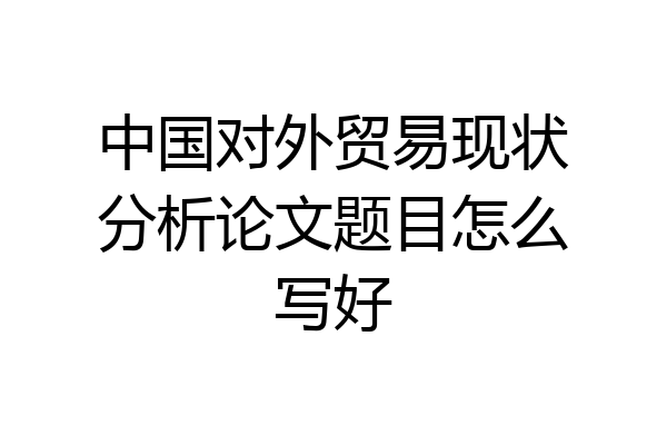 中国对外贸易现状分析论文题目怎么写好