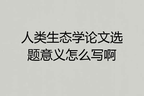 人类生态学论文选题意义怎么写啊