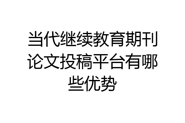 当代继续教育期刊论文投稿平台有哪些优势