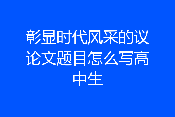 彰显时代风采的议论文题目怎么写高中生