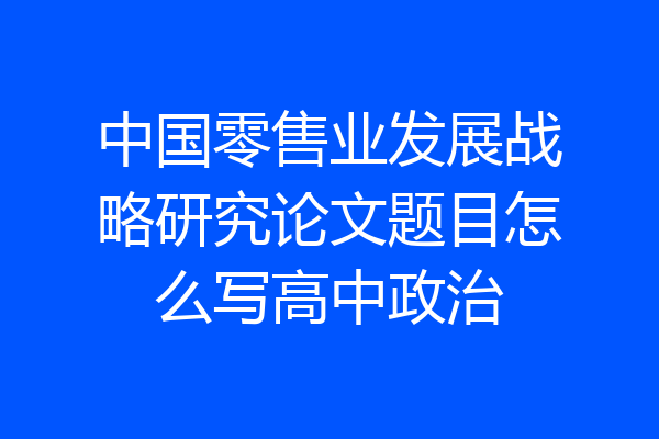 中国零售业发展战略研究论文题目怎么写高中政治